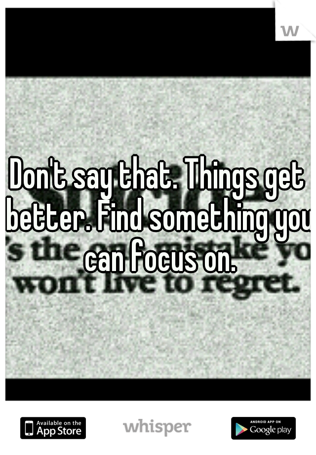 Don't say that. Things get better. Find something you can focus on.