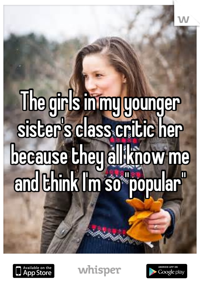 The girls in my younger sister's class critic her because they all know me and think I'm so "popular"