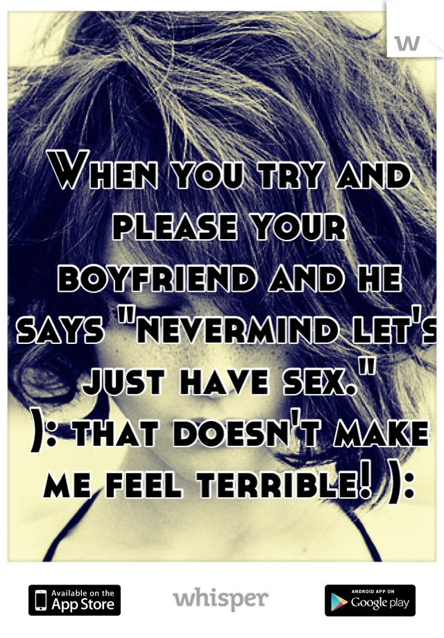 When you try and please your boyfriend and he says "nevermind let's just have sex."
): that doesn't make me feel terrible! ):