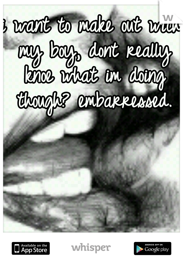 i want to make out with my boy, dont really knoe what im doing though? embarressed.