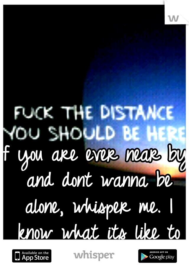 If you are ever near by and dont wanna be alone, whisper me. I know what its like to not want to be alone.