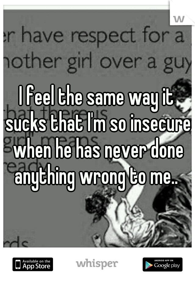 I feel the same way it sucks that I'm so insecure when he has never done anything wrong to me.. 