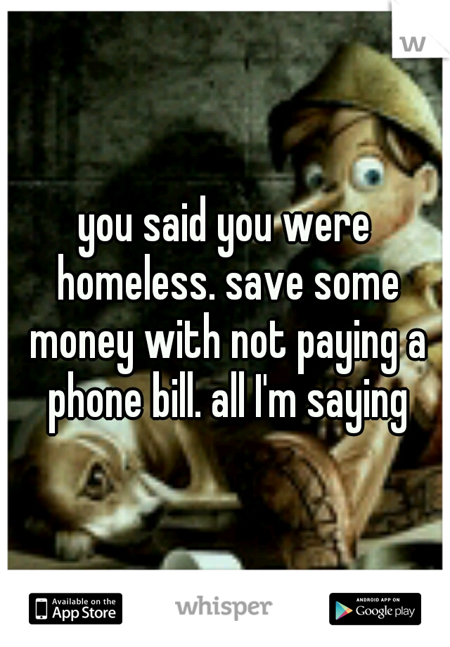 you said you were homeless. save some money with not paying a phone bill. all I'm saying