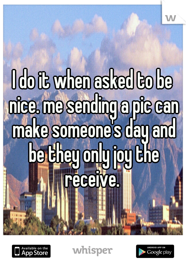 I do it when asked to be nice. me sending a pic can make someone's day and be they only joy the receive. 