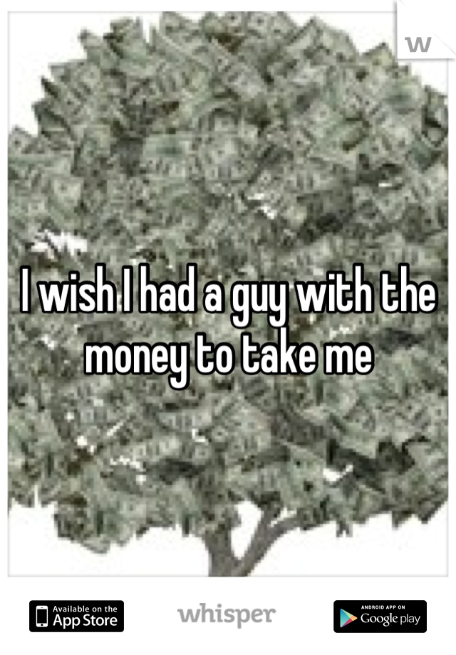 I wish I had a guy with the money to take me