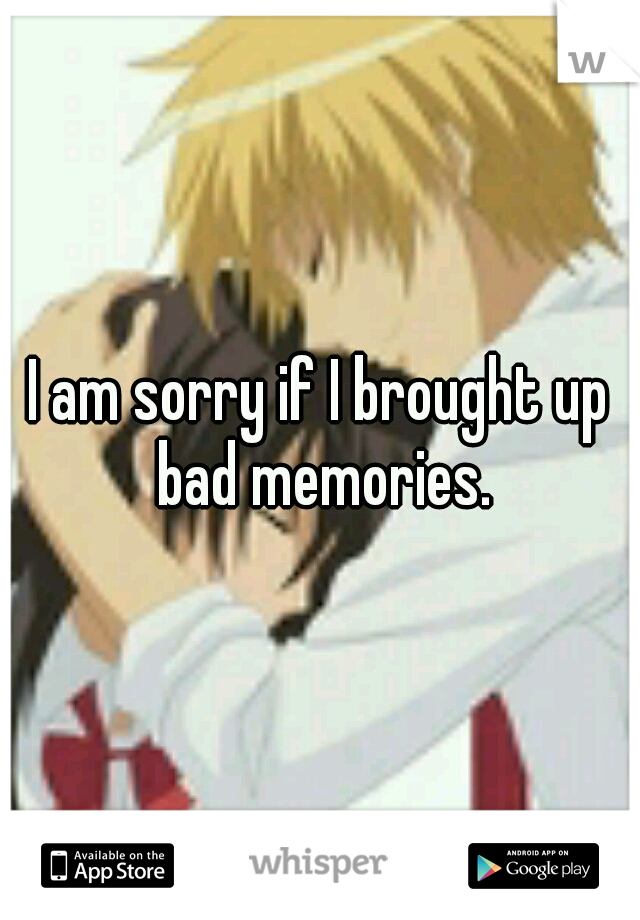 I am sorry if I brought up bad memories.