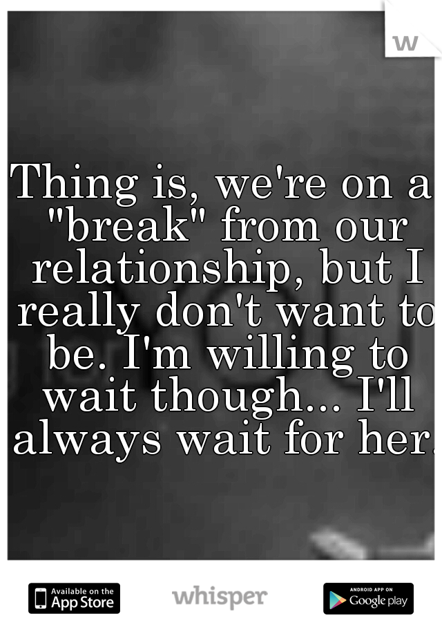Thing is, we're on a "break" from our relationship, but I really don't want to be. I'm willing to wait though... I'll always wait for her. 