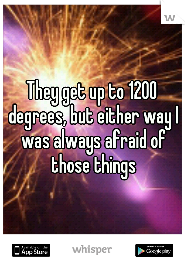 They get up to 1200 degrees, but either way I was always afraid of those things