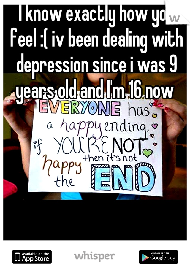 I know exactly how you feel :( iv been dealing with depression since i was 9 years old and I'm 16 now 