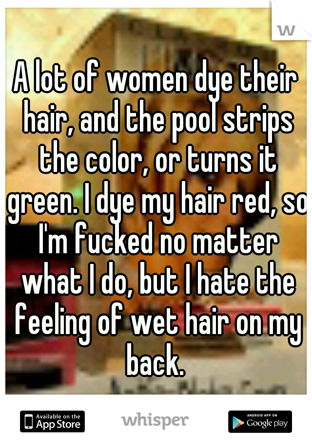 A lot of women dye their hair, and the pool strips the color, or turns it green. I dye my hair red, so I'm fucked no matter what I do, but I hate the feeling of wet hair on my back. 