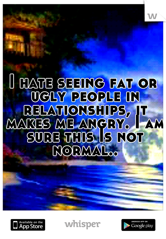 I hate seeing fat or ugly people in relationships, it makes me angry. I am sure this Is not normal..