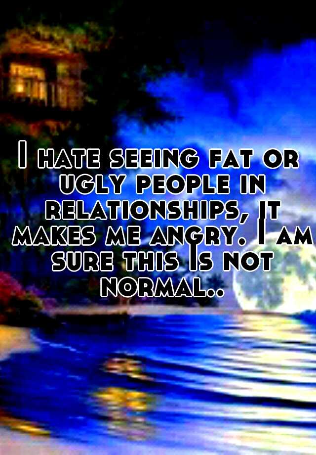 I hate seeing fat or ugly people in relationships, it makes me angry. I am sure this Is not normal..