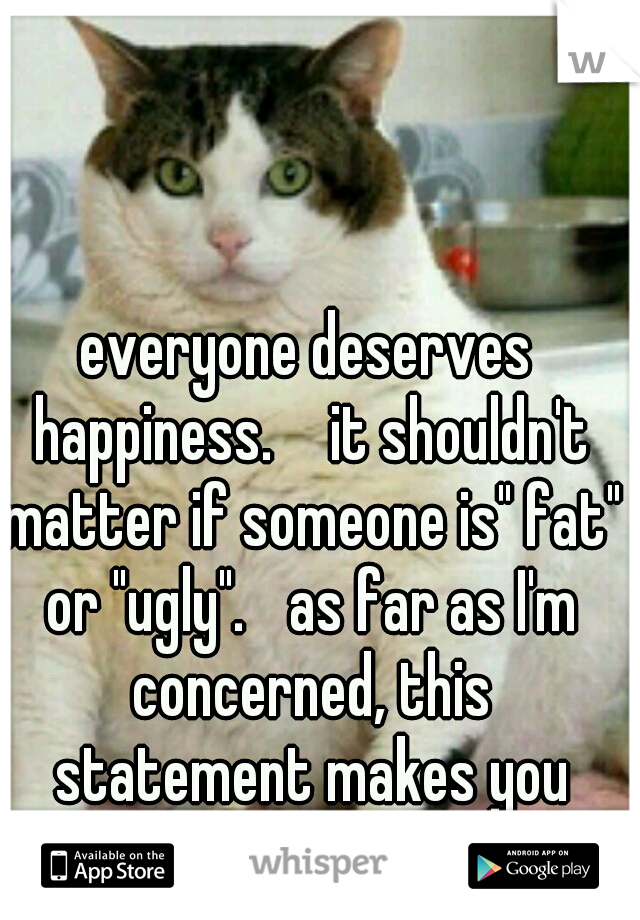 everyone deserves happiness.  
it shouldn't matter if someone is" fat" or "ugly". 
as far as I'm concerned, this statement makes you ugly. 