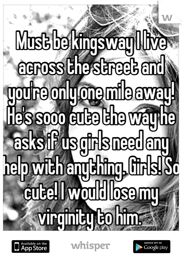 Must be kingsway I live across the street and you're only one mile away! He's sooo cute the way he asks if us girls need any help with anything. Girls! So cute! I would lose my virginity to him. 