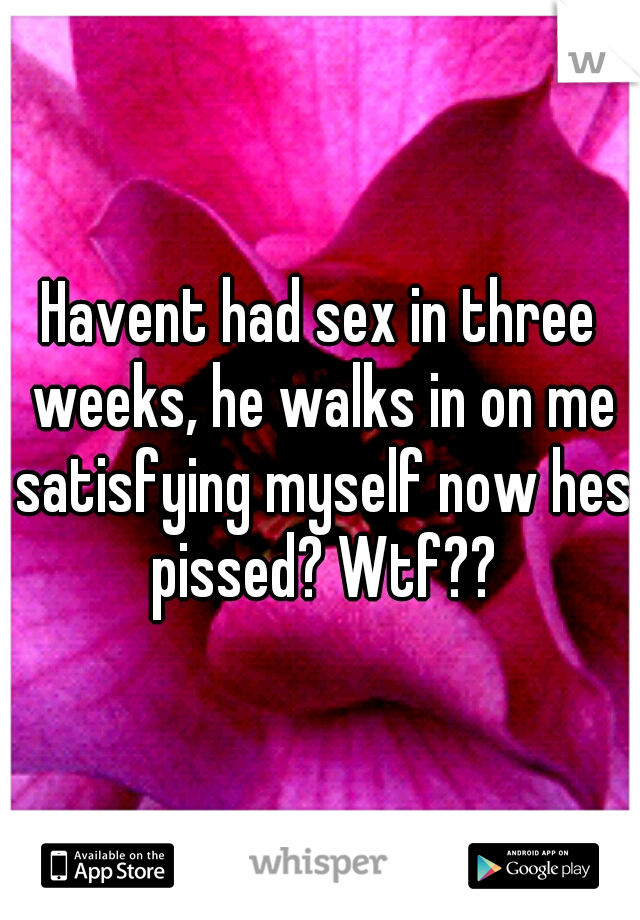 Havent had sex in three weeks, he walks in on me satisfying myself now hes pissed? Wtf??