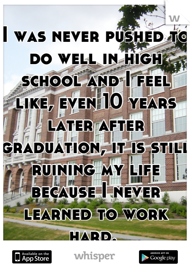 I was never pushed to do well in high school and I feel like, even 10 years later after graduation, it is still ruining my life because I never learned to work hard. 