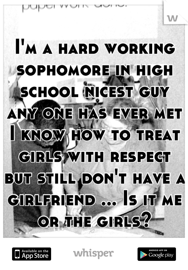 I'm a hard working sophomore in high school nicest guy any one has ever met I know how to treat girls with respect but still don't have a girlfriend ... Is it me or the girls?