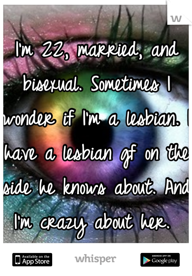 I'm 22, married, and bisexual. Sometimes I wonder if I'm a lesbian. I have a lesbian gf on the side he knows about. And I'm crazy about her. 