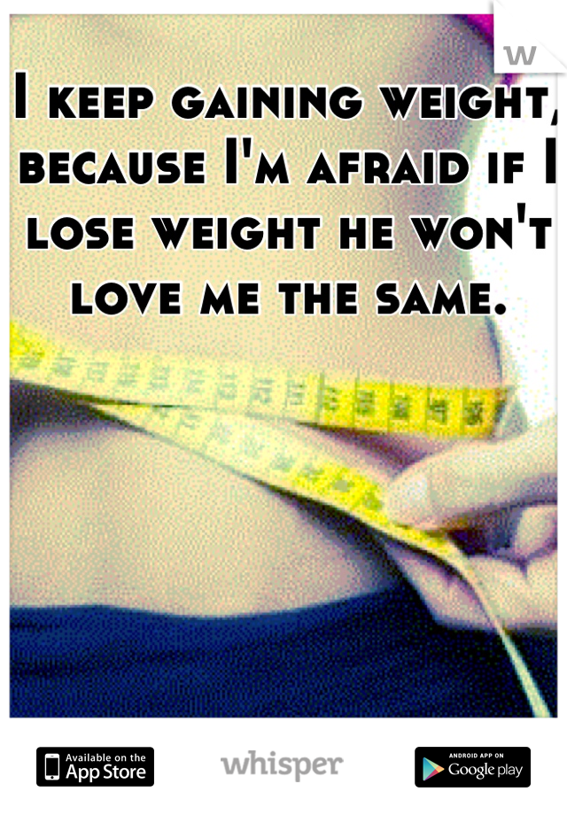 I keep gaining weight, because I'm afraid if I lose weight he won't love me the same.