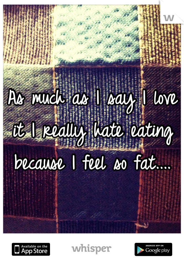 As much as I say I love it I really hate eating because I feel so fat....