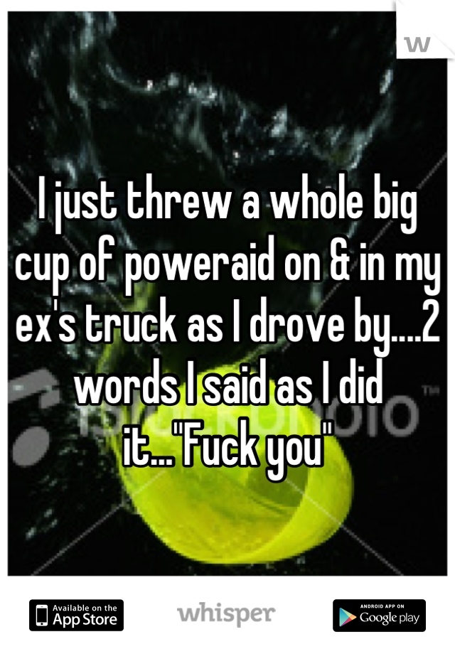 I just threw a whole big cup of poweraid on & in my ex's truck as I drove by....2 words I said as I did it..."Fuck you"