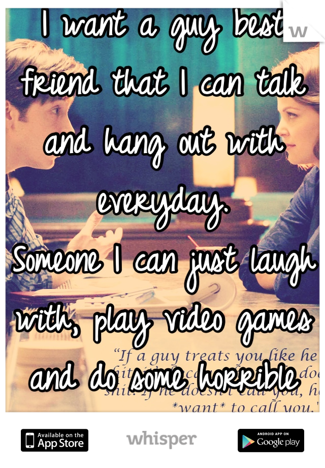 I want a guy best friend that I can talk and hang out with everyday.
Someone I can just laugh with, play video games and do some horrible karaoke with. 
 