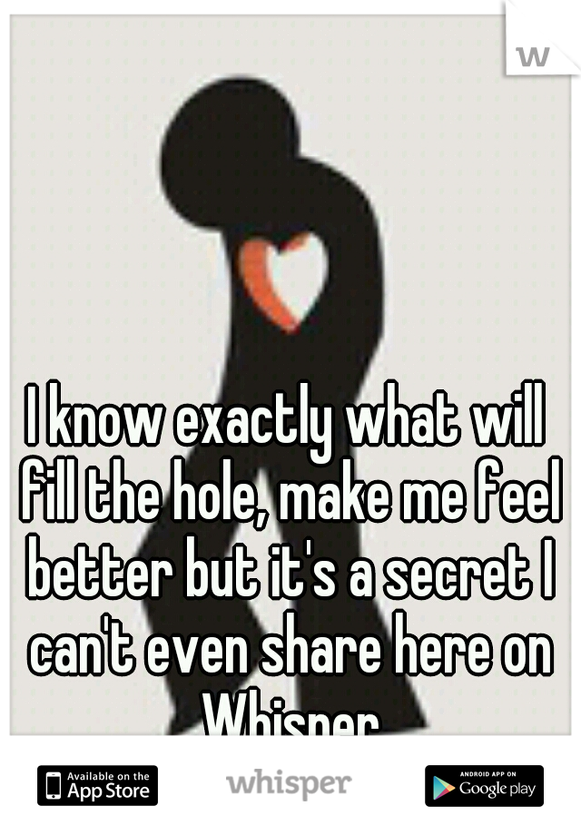 I know exactly what will fill the hole, make me feel better but it's a secret I can't even share here on Whisper