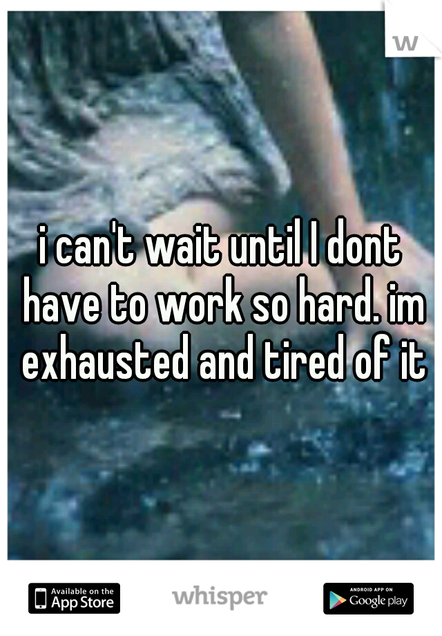 i can't wait until I dont have to work so hard. im exhausted and tired of it