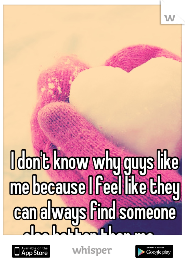 I don't know why guys like me because I feel like they can always find someone else better than me....