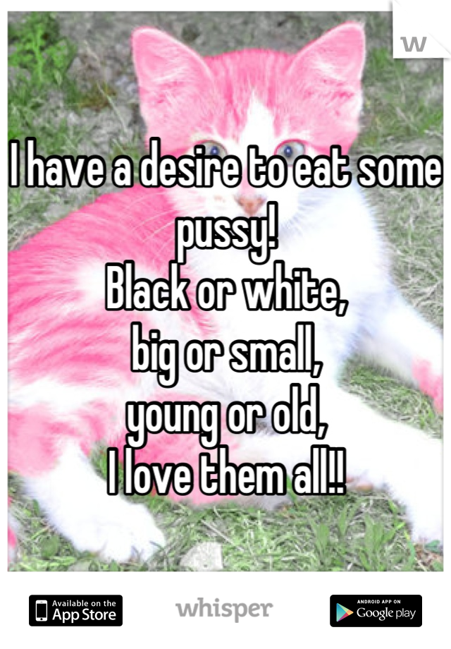 I have a desire to eat some pussy! 
Black or white, 
big or small, 
young or old,
I love them all!!