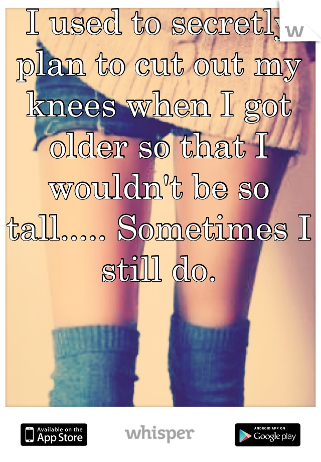 I used to secretly plan to cut out my knees when I got older so that I wouldn't be so tall..... Sometimes I still do.