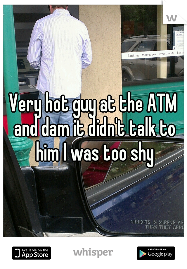 Very hot guy at the ATM and dam it didn't talk to him I was too shy