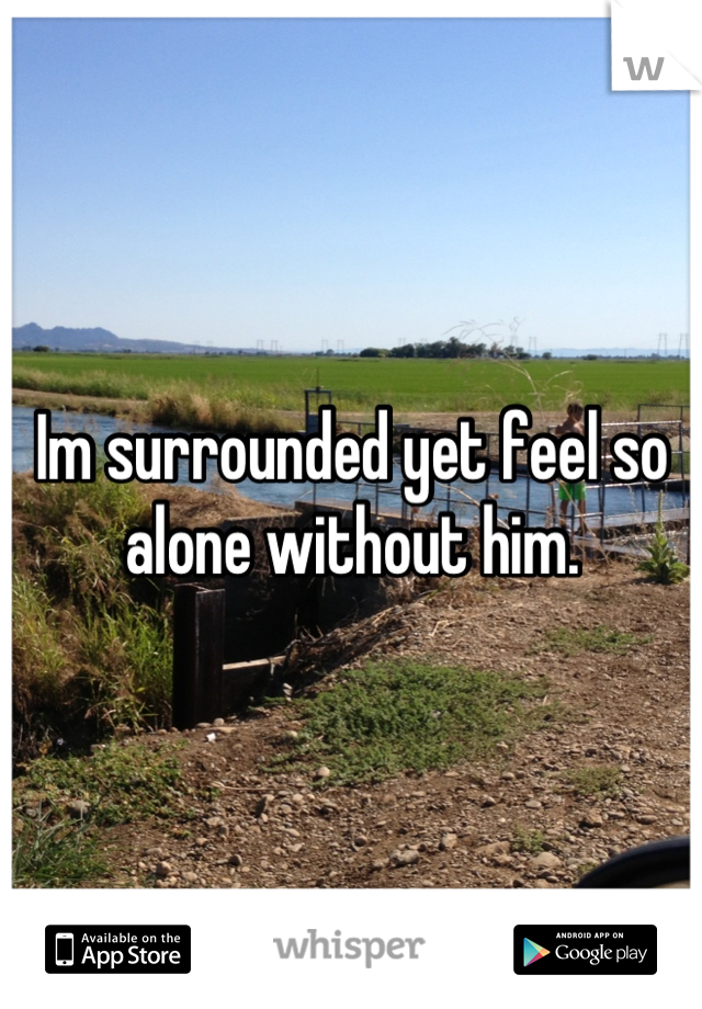 Im surrounded yet feel so alone without him.