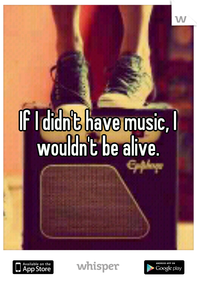 If I didn't have music, I wouldn't be alive. 