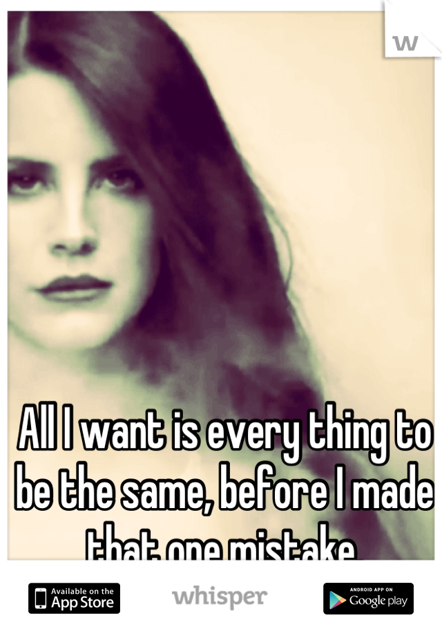 All I want is every thing to be the same, before I made that one mistake.