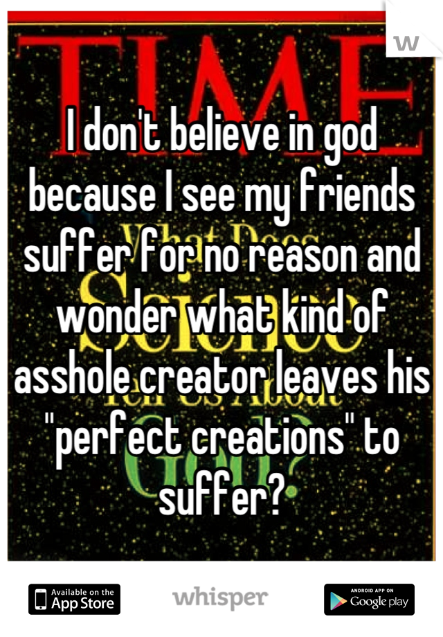 I don't believe in god because I see my friends suffer for no reason and wonder what kind of asshole creator leaves his "perfect creations" to suffer?