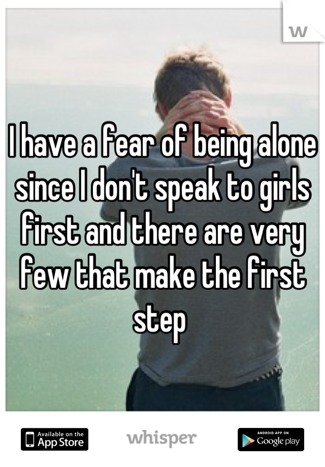 I have a fear of being alone since I don't speak to girls first and there are very few that make the first step 