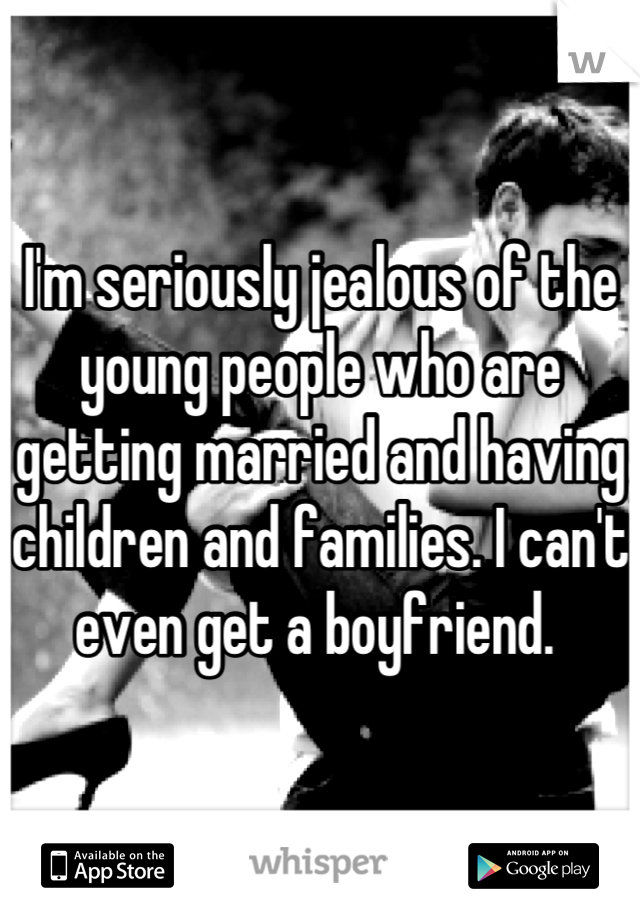 I'm seriously jealous of the young people who are getting married and having children and families. I can't even get a boyfriend. 