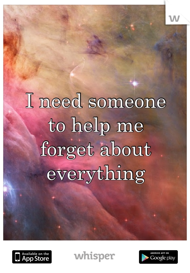 I need someone
to help me
forget about
everything