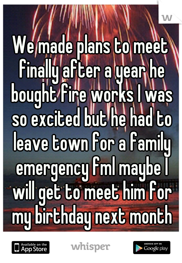 We made plans to meet finally after a year he bought fire works I was so excited but he had to leave town for a family emergency fml maybe I will get to meet him for my birthday next month
