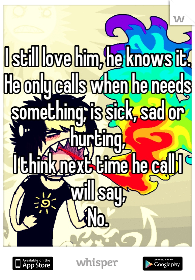 I still love him, he knows it. He only calls when he needs something, is sick, sad or hurting, 
I think next time he call I will say,
No.