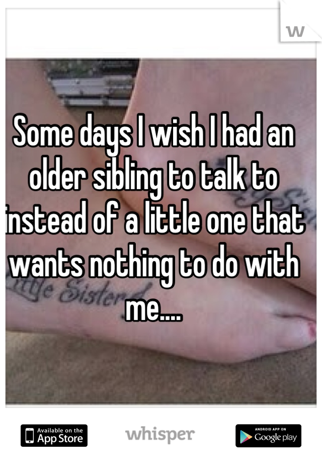 Some days I wish I had an older sibling to talk to instead of a little one that wants nothing to do with me....