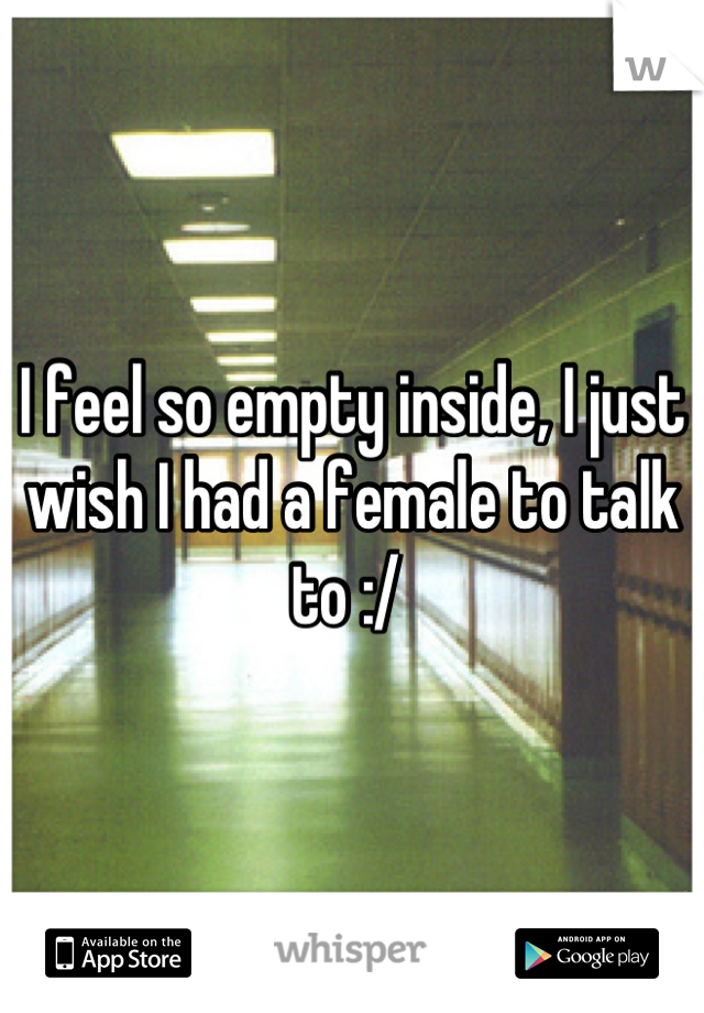 I feel so empty inside, I just wish I had a female to talk to :/ 