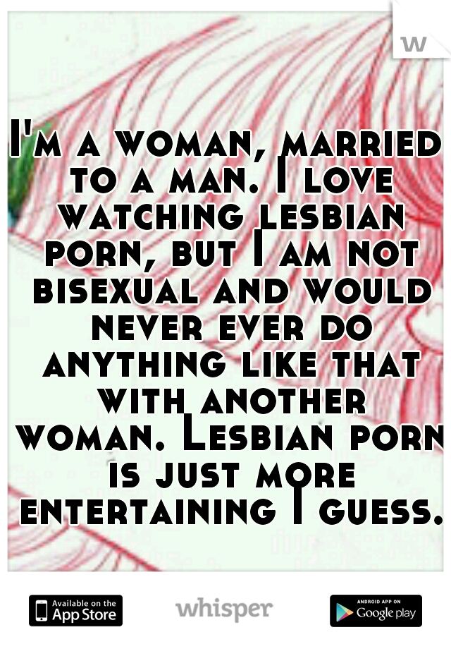 I'm a woman, married to a man. I love watching lesbian porn, but I am not bisexual and would never ever do anything like that with another woman. Lesbian porn is just more entertaining I guess. 