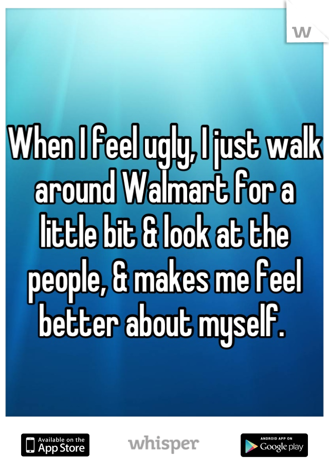 When I feel ugly, I just walk around Walmart for a little bit & look at the people, & makes me feel better about myself. 