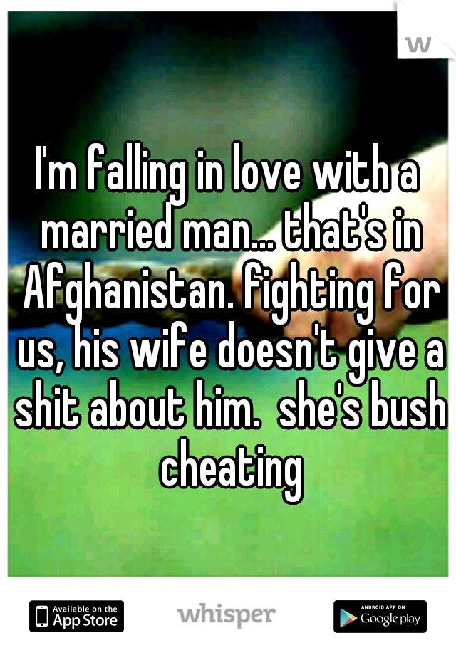 I'm falling in love with a married man... that's in Afghanistan. fighting for us, his wife doesn't give a shit about him.  she's bush cheating