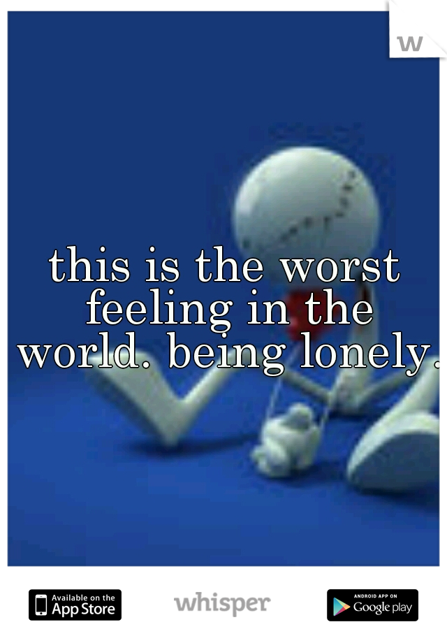 this is the worst feeling in the world. being lonely.