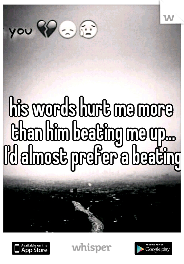 his words hurt me more than him beating me up... I'd almost prefer a beating 