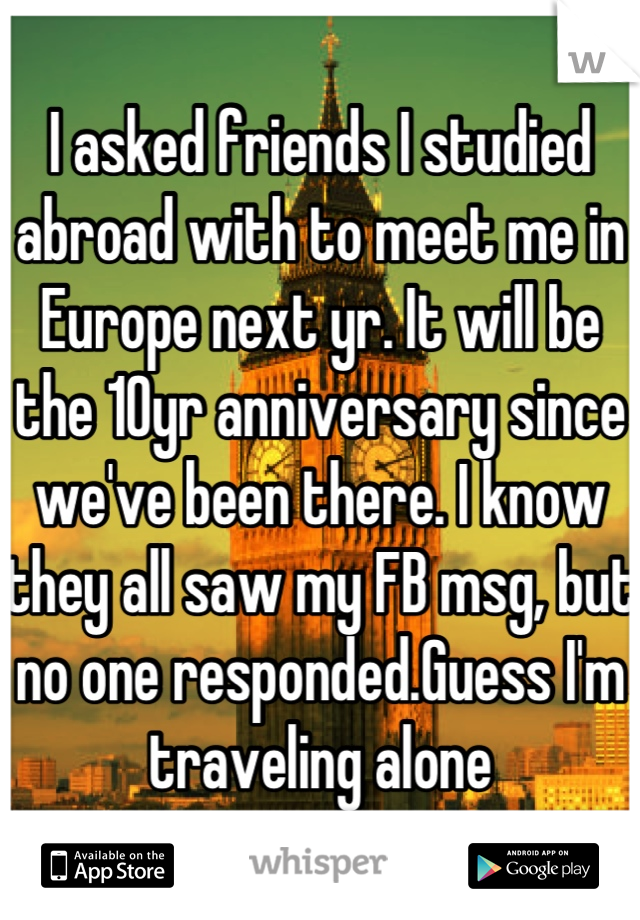 I asked friends I studied abroad with to meet me in Europe next yr. It will be the 10yr anniversary since we've been there. I know they all saw my FB msg, but no one responded.Guess I'm traveling alone