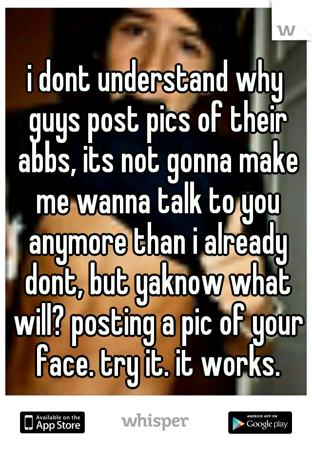 i dont understand why guys post pics of their abbs, its not gonna make me wanna talk to you anymore than i already dont, but yaknow what will? posting a pic of your face. try it. it works.